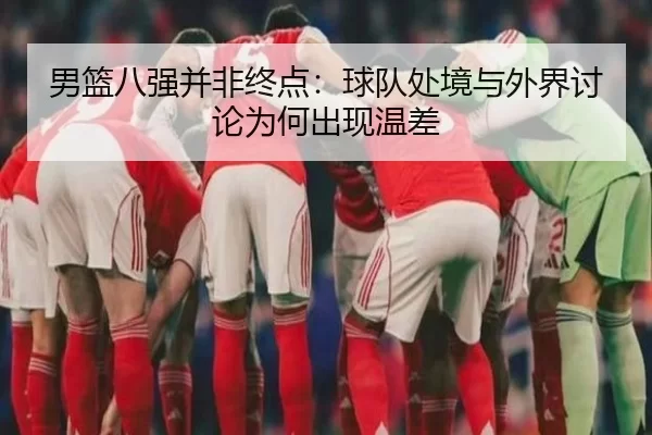 男篮八强并非终点：球队处境与外界讨论为何出现温差