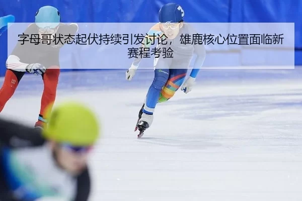 字母哥状态起伏持续引发讨论，雄鹿核心位置面临新赛程考验
